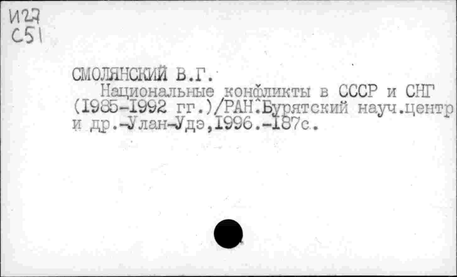 ﻿С51
смолннский в.г.
Национальные конфликты в СССР и СНГ (1985-1992 гт.)/РАН. Бурятский науч.центе и др.-Улан-Удэ,1996.-187с..